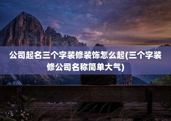 公司起名三个字装修装饰怎么起(三个字装修公司名称简单大气)