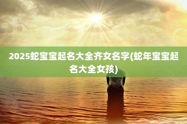 2025蛇宝宝起名大全齐女名字(蛇年宝宝起名大全女孩)