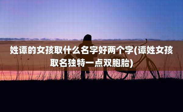 姓谭的女孩取什么名字好两个字(谭姓女孩取名独特一点双胞胎)