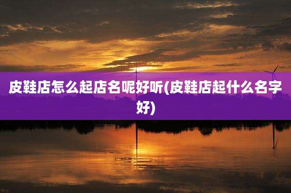 皮鞋店怎么起店名呢好听(皮鞋店起什么名字好)