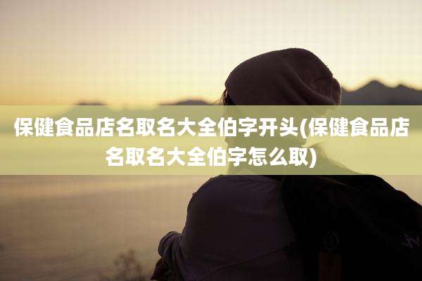 保健食品店名取名大全伯字开头(保健食品店名取名大全伯字怎么取)