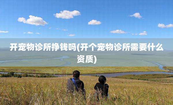 开宠物诊所挣钱吗(开个宠物诊所需要什么资质)
