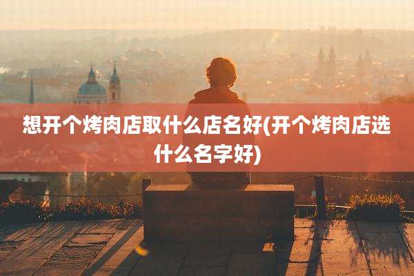 想开个烤肉店取什么店名好(开个烤肉店选什么名字好)
