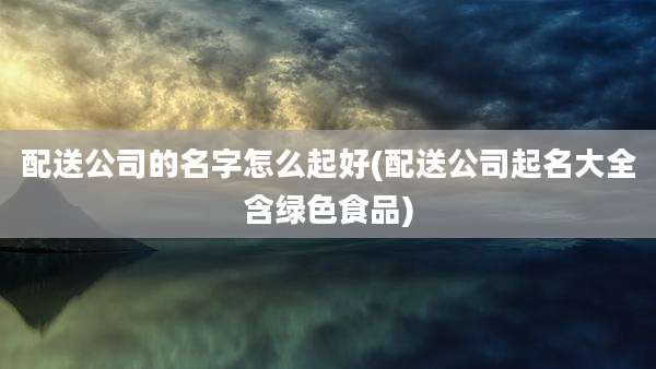 配送公司的名字怎么起好(配送公司起名大全含绿色食品)
