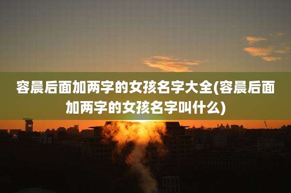 容晨后面加两字的女孩名字大全(容晨后面加两字的女孩名字叫什么)