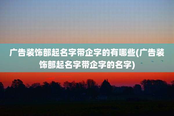 广告装饰部起名字带企字的有哪些(广告装饰部起名字带企字的名字)