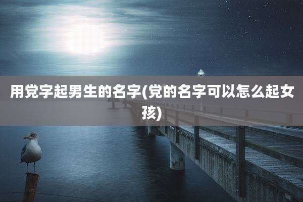 用党字起男生的名字(党的名字可以怎么起女孩)