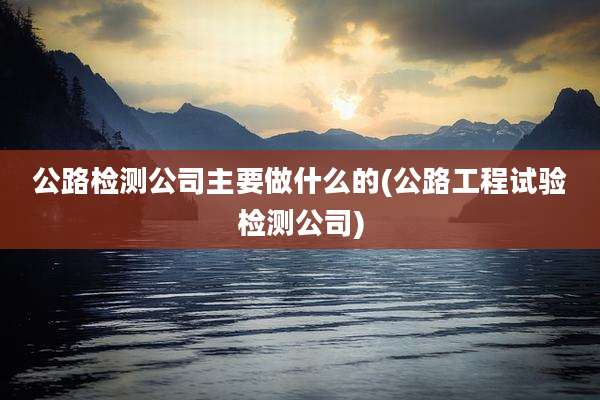 公路检测公司主要做什么的(公路工程试验检测公司)