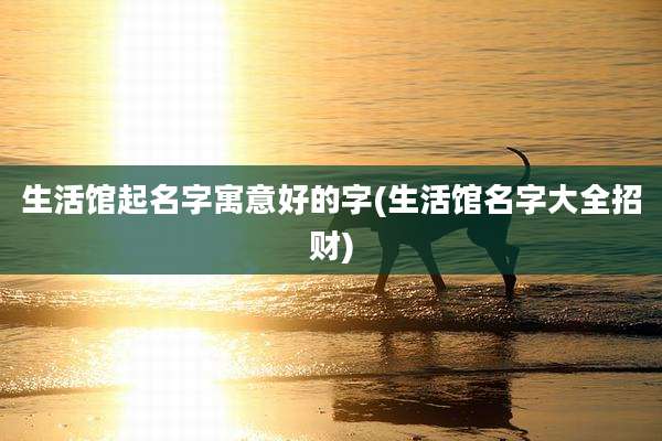 生活馆起名字寓意好的字(生活馆名字大全招财)