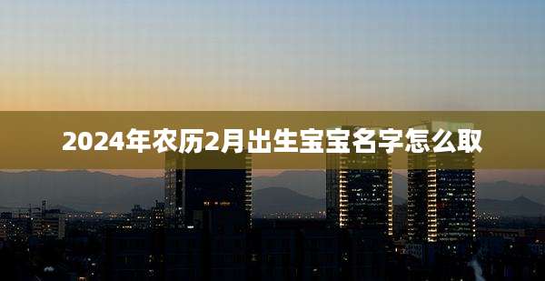 2024年农历2月出生宝宝名字怎么取
