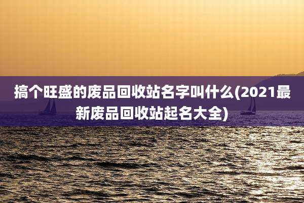 搞个旺盛的废品回收站名字叫什么(2021最新废品回收站起名大全)