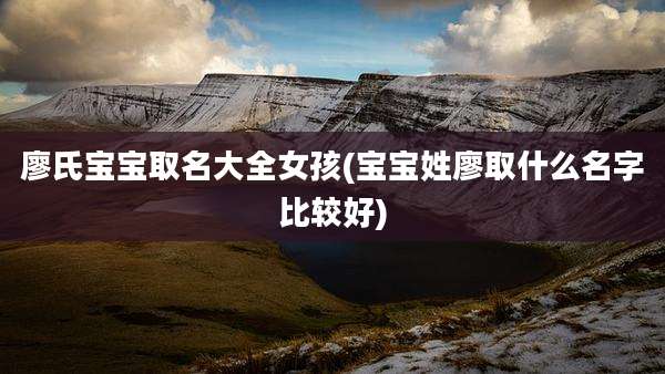 廖氏宝宝取名大全女孩(宝宝姓廖取什么名字比较好)