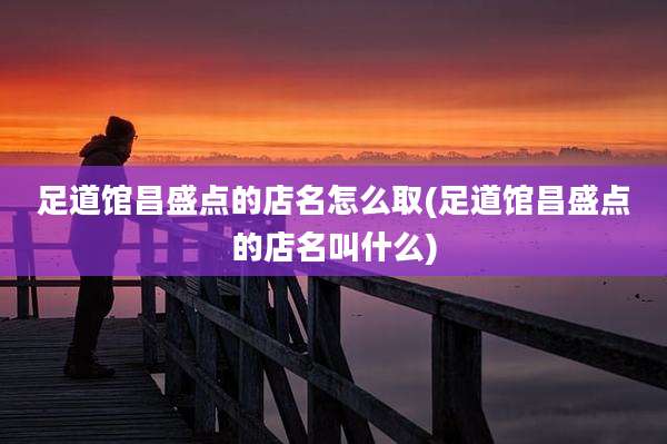 足道馆昌盛点的店名怎么取(足道馆昌盛点的店名叫什么)