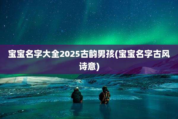 宝宝名字大全2025古韵男孩(宝宝名字古风诗意)