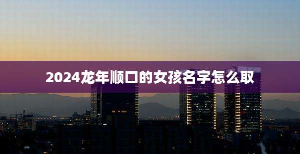 2024龙年顺口的女孩名字怎么取