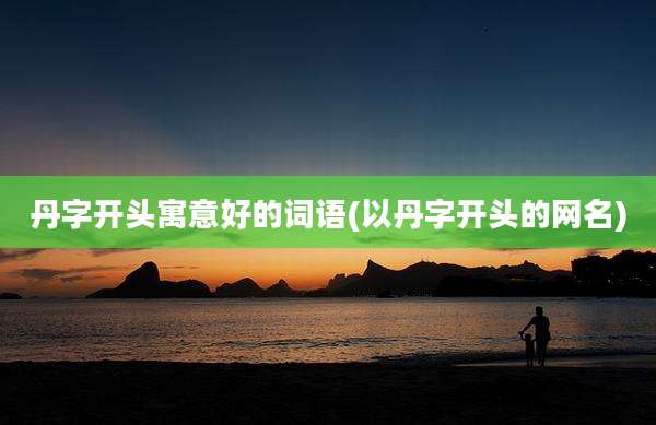 丹字开头寓意好的词语(以丹字开头的网名)