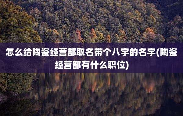 怎么给陶瓷经营部取名带个八字的名字(陶瓷经营部有什么职位)