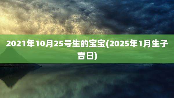 2021年10月25号生的宝宝(2025年1月生子吉日)