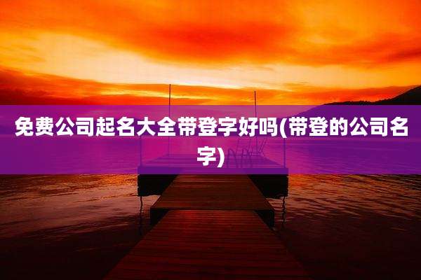 免费公司起名大全带登字好吗(带登的公司名字)