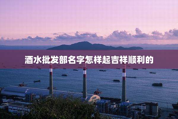 酒水批发部名字怎样起吉祥顺利的