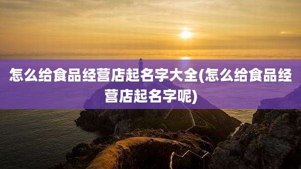 怎么给食品经营店起名字大全(怎么给食品经营店起名字呢)