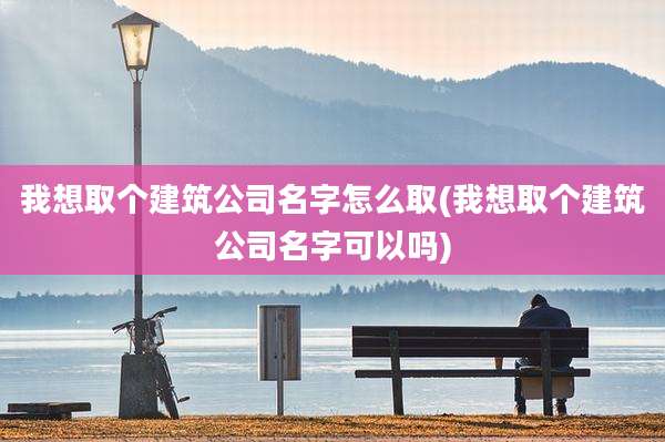 我想取个建筑公司名字怎么取(我想取个建筑公司名字可以吗)