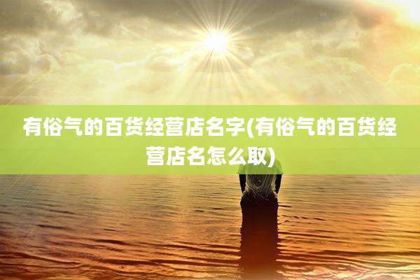 有俗气的百货经营店名字(有俗气的百货经营店名怎么取)