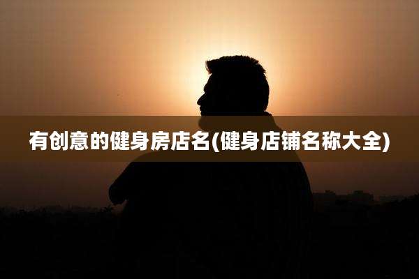 有创意的健身房店名(健身店铺名称大全)