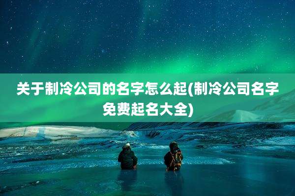 关于制冷公司的名字怎么起(制冷公司名字免费起名大全)