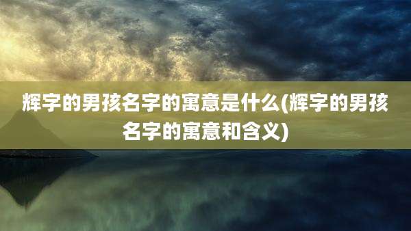 辉字的男孩名字的寓意是什么(辉字的男孩名字的寓意和含义)
