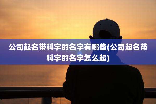 公司起名带科字的名字有哪些(公司起名带科字的名字怎么起)
