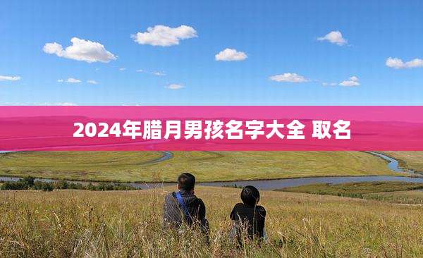 2024年腊月男孩名字大全 取名