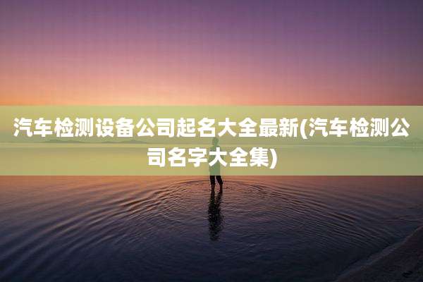 汽车检测设备公司起名大全最新(汽车检测公司名字大全集)
