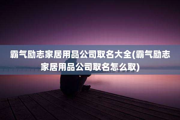 霸气励志家居用品公司取名大全(霸气励志家居用品公司取名怎么取)
