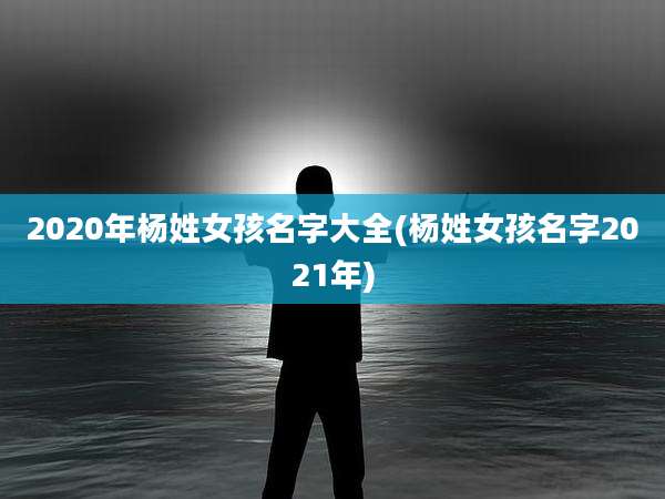 2020年杨姓女孩名字大全(杨姓女孩名字2021年)