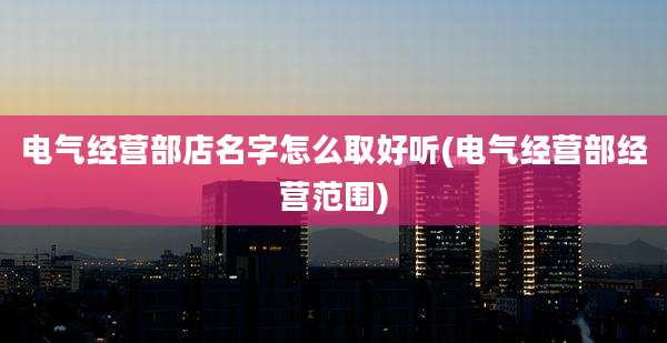 电气经营部店名字怎么取好听(电气经营部经营范围)