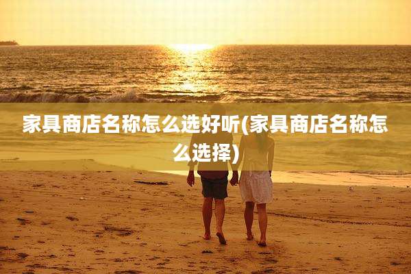 家具商店名称怎么选好听(家具商店名称怎么选择)