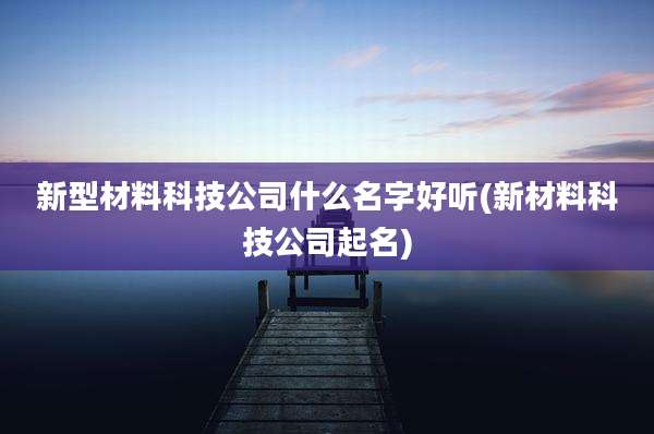 新型材料科技公司什么名字好听(新材料科技公司起名)