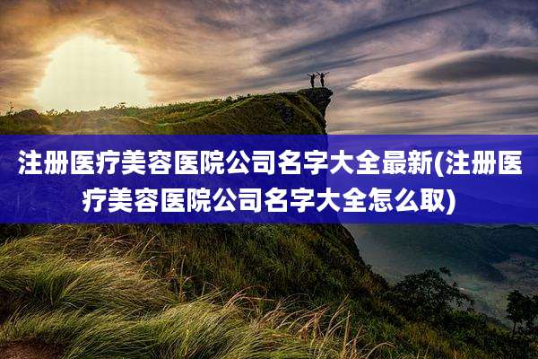 注册医疗美容医院公司名字大全最新(注册医疗美容医院公司名字大全怎么取)