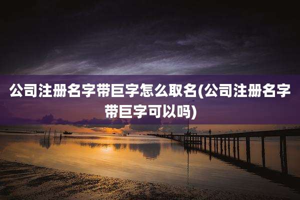 公司注册名字带巨字怎么取名(公司注册名字带巨字可以吗)
