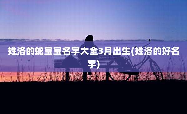 姓洛的蛇宝宝名字大全3月出生(姓洛的好名字)