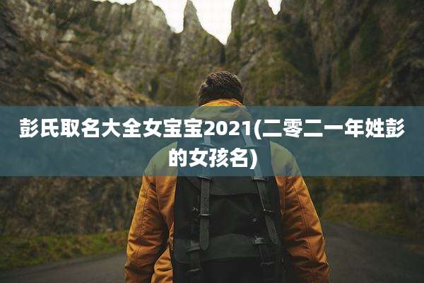 彭氏取名大全女宝宝2021(二零二一年姓彭的女孩名)