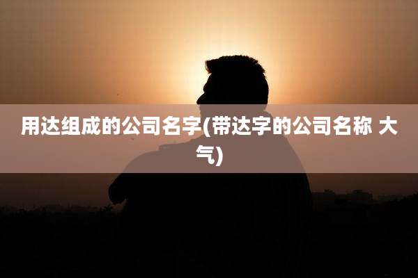 用达组成的公司名字(带达字的公司名称 大气)