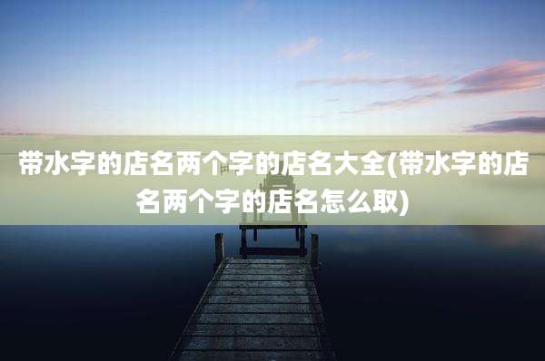 带水字的店名两个字的店名大全(带水字的店名两个字的店名怎么取)