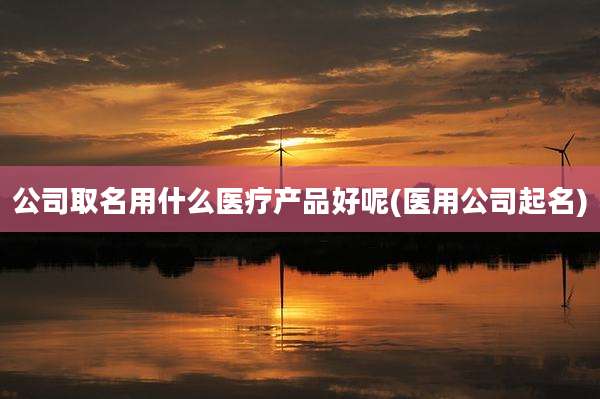 公司取名用什么医疗产品好呢(医用公司起名)
