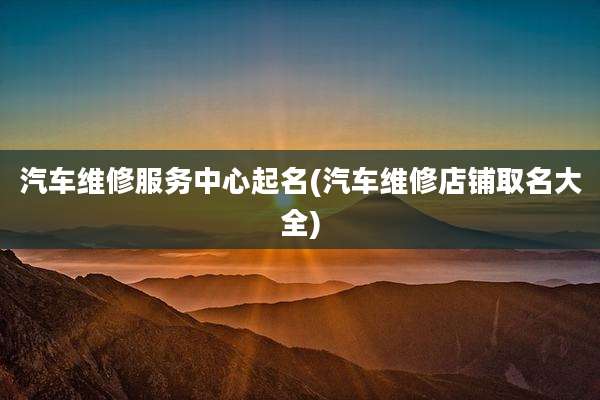 汽车维修服务中心起名(汽车维修店铺取名大全)