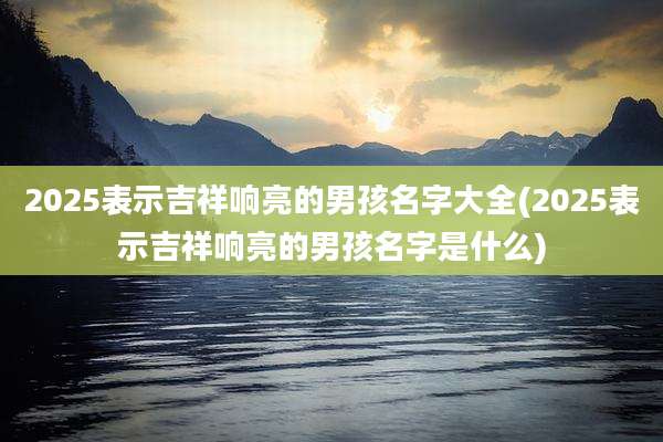 2025表示吉祥响亮的男孩名字大全(2025表示吉祥响亮的男孩名字是什么)