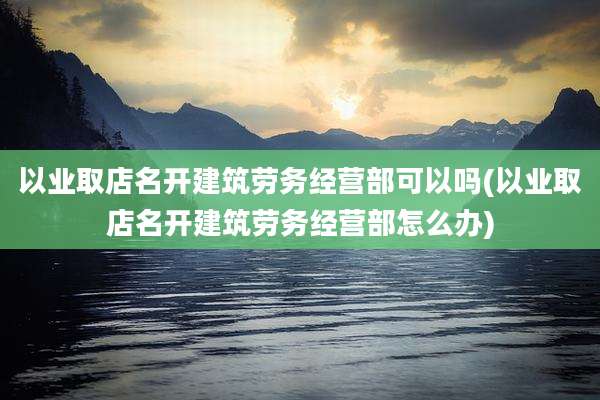 以业取店名开建筑劳务经营部可以吗(以业取店名开建筑劳务经营部怎么办)