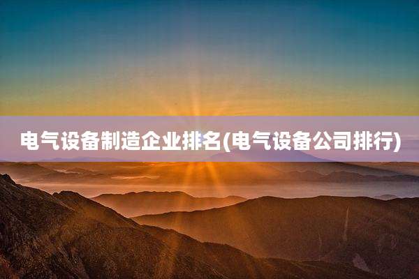 电气设备制造企业排名(电气设备公司排行)