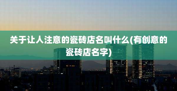 关于让人注意的瓷砖店名叫什么(有创意的瓷砖店名字)